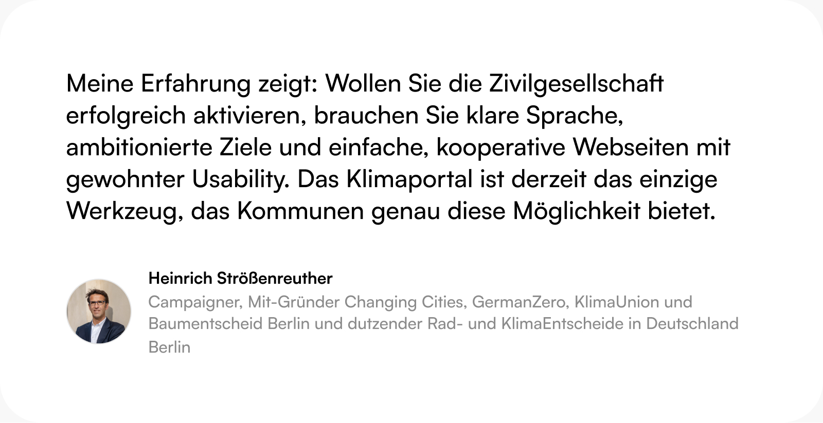 Zitat Heinrich Strößenreuther (Campaigner): Meine Erfahrung zeigt: Wollen Sie die Zivilgesellschaft erfolgreich aktivieren, brauchen Sie klare Sprache, ambitionierte Ziele und einfache, kooperative Webseiten mit gewohnter Usability. Das Klimaportal ist derzeit das einzige Werkzeug, das Kommunen genau diese Möglichkeit bietet.