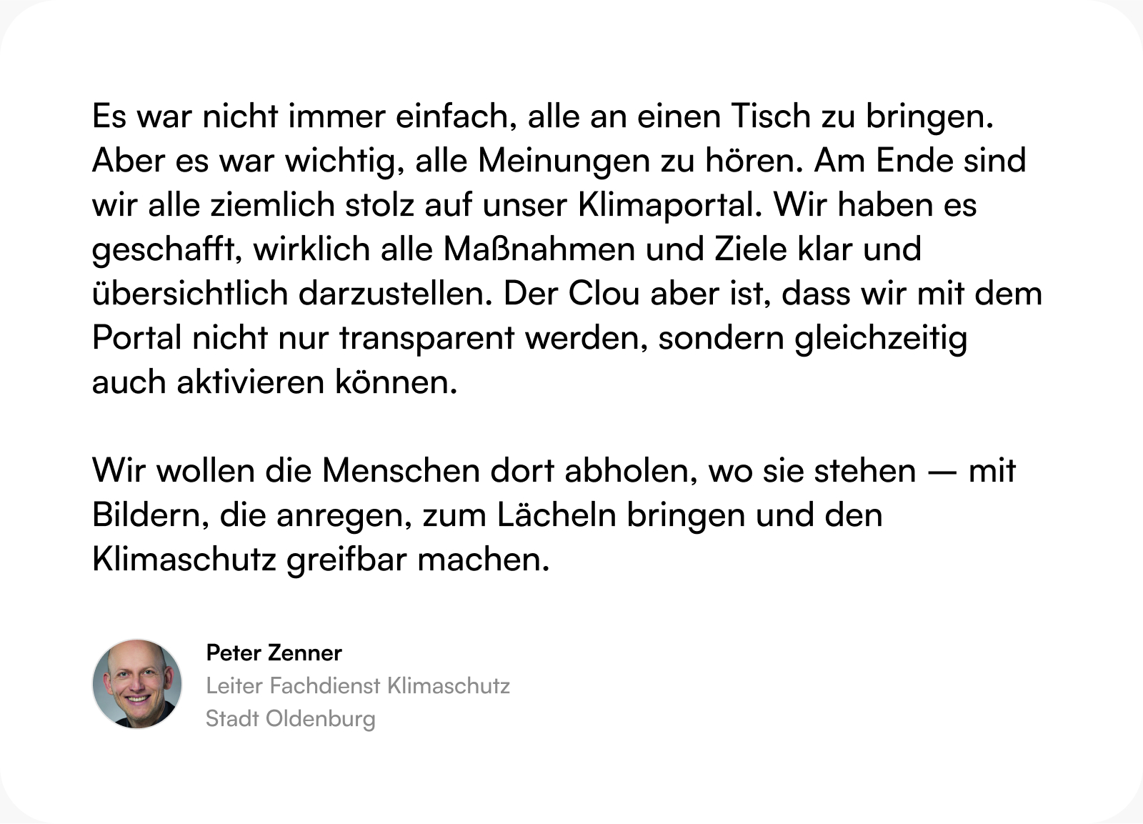 Zitat Peter Zenner (Leitung Fachdienst Klimaschutz, Stadt Oldenburg): Es war nicht immer einfach, alle an einen Tisch zu bringen. Aber es war wichtig, alle Meinungen zu hören. Am Ende sind wir alle ziemlich stolz auf unser Klimaportal. Wir haben es geschafft, wirklich alle Maßnahmen und Ziele klar und übersichtlich darzustellen. Der Clou aber ist, dass wir mit dem Portal nicht nur transparent werden, sondern gleichzeitig auch aktivieren können.  Wir wollen die Menschen dort abholen, wo sie stehen – mit Bildern, die anregen, zum Lächeln bringen und den Klimaschutz greifbar machen.