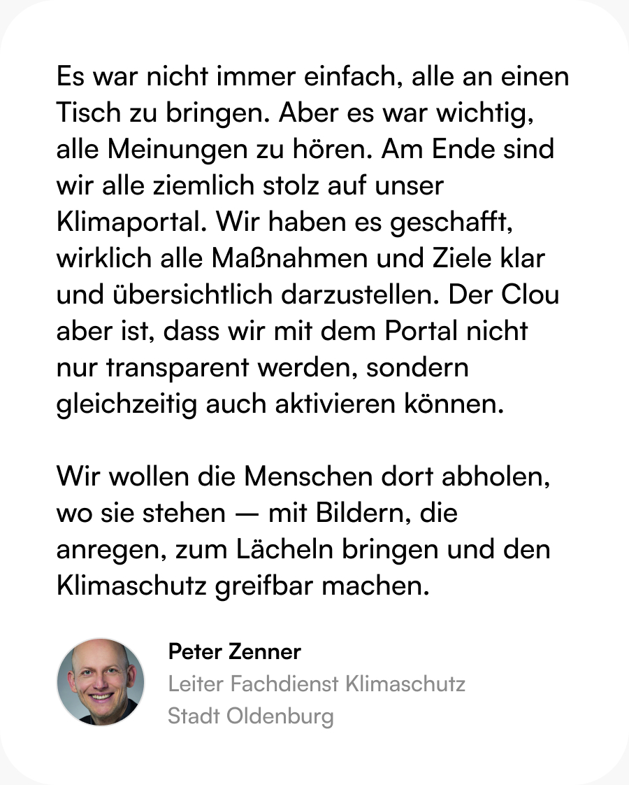 Zitat Peter Zenner (Leitung Fachdienst Klimaschutz, Stadt Oldenburg): Es war nicht immer einfach, alle an einen Tisch zu bringen. Aber es war wichtig, alle Meinungen zu hören. Am Ende sind wir alle ziemlich stolz auf unser Klimaportal. Wir haben es geschafft, wirklich alle Maßnahmen und Ziele klar und übersichtlich darzustellen. Der Clou aber ist, dass wir mit dem Portal nicht nur transparent werden, sondern gleichzeitig auch aktivieren können.  Wir wollen die Menschen dort abholen, wo sie stehen – mit Bildern, die anregen, zum Lächeln bringen und den Klimaschutz greifbar machen.